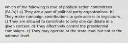 Which of the following is true of political action committees (PACs)? a) They are a part of political party organizations. b) They make campaign contributions to gain access to legislators. c) They are allowed to contribute to only one candidate in a given contest. d) They effectively control the presidential campaigns. e) They may operate at the state level but not at the national level.