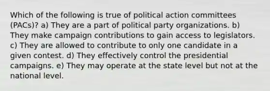 Which of the following is true of political action committees (PACs)? a) They are a part of political party organizations. b) They make campaign contributions to gain access to legislators. c) They are allowed to contribute to only one candidate in a given contest. d) They effectively control the presidential campaigns. e) They may operate at the state level but not at the national level.