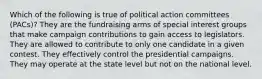 Which of the following is true of political action committees (PACs)? They are the fundraising arms of special interest groups that make campaign contributions to gain access to legislators. They are allowed to contribute to only one candidate in a given contest. They effectively control the presidential campaigns. They may operate at the state level but not on the national level.