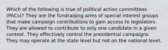 Which of the following is true of political action committees (PACs)? They are the fundraising arms of special interest groups that make campaign contributions to gain access to legislators. They are allowed to contribute to only one candidate in a given contest. They effectively control the presidential campaigns. They may operate at the state level but not on the national level.