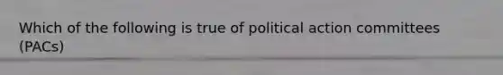 Which of the following is true of political action committees (PACs)