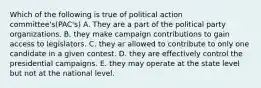 Which of the following is true of political action committee's(PAC's) A. They are a part of the political party organizations. B. they make campaign contributions to gain access to legislators. C. they ar allowed to contribute to only one candidate in a given contest. D. they are effectively control the presidential campaigns. E. they may operate at the state level but not at the national level.