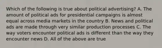 Which of the following is true about political advertising? A. The amount of political ads for presidential campaigns is almost equal across media markets in the country B. News and political ads are made through very similar production processes C. The way voters encounter political ads is different than the way they encounter news D. All of the above are true