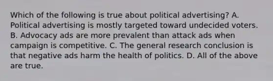 Which of the following is true about political advertising? A. Political advertising is mostly targeted toward undecided voters. B. Advocacy ads are more prevalent than attack ads when campaign is competitive. C. The general research conclusion is that negative ads harm the health of politics. D. All of the above are true.