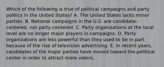 Which of the following is true of political campaigns and party politics in the United States? A. The United States lacks minor parties. B. National campaigns in the U.S. are candidate-centered, not party-centered. C. Party organizations at the local level are no longer major players in campaigns. D. Party organizations are less powerful than they used to be in part because of the rise of television advertising. E. In recent years, candidates of the major parties have moved toward the political center in order to attract more voters.