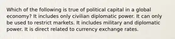 Which of the following is true of political capital in a global economy? It includes only civilian diplomatic power. It can only be used to restrict markets. It includes military and diplomatic power. It is direct related to currency exchange rates.