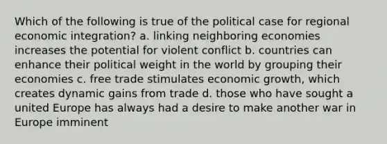 Which of the following is true of the political case for regional economic integration? a. linking neighboring economies increases the potential for violent conflict b. countries can enhance their political weight in the world by grouping their economies c. free trade stimulates economic growth, which creates dynamic gains from trade d. those who have sought a united Europe has always had a desire to make another war in Europe imminent