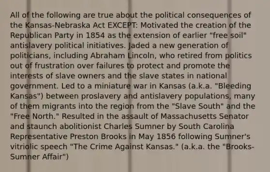 All of the following are true about the political consequences of the Kansas-Nebraska Act EXCEPT: Motivated the creation of the Republican Party in 1854 as the extension of earlier "free soil" antislavery political initiatives. Jaded a new generation of politicians, including Abraham Lincoln, who retired from politics out of frustration over failures to protect and promote the interests of slave owners and the slave states in national government. Led to a miniature war in Kansas (a.k.a. "Bleeding Kansas") between proslavery and antislavery populations, many of them migrants into the region from the "Slave South" and the "Free North." Resulted in the assault of Massachusetts Senator and staunch abolitionist Charles Sumner by South Carolina Representative Preston Brooks in May 1856 following Sumner's vitriolic speech "The Crime Against Kansas." (a.k.a. the "Brooks-Sumner Affair")