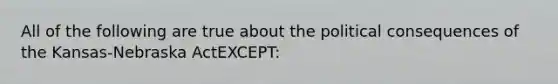 All of the following are true about the political consequences of the Kansas-Nebraska ActEXCEPT: