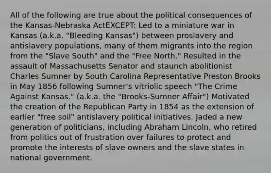 All of the following are true about the political consequences of the Kansas-Nebraska ActEXCEPT: Led to a miniature war in Kansas (a.k.a. "Bleeding Kansas") between proslavery and antislavery populations, many of them migrants into the region from the "Slave South" and the "Free North." Resulted in the assault of Massachusetts Senator and staunch abolitionist Charles Sumner by South Carolina Representative Preston Brooks in May 1856 following Sumner's vitriolic speech "The Crime Against Kansas." (a.k.a. the "Brooks-Sumner Affair") Motivated the creation of the Republican Party in 1854 as the extension of earlier "free soil" antislavery political initiatives. Jaded a new generation of politicians, including Abraham Lincoln, who retired from politics out of frustration over failures to protect and promote the interests of slave owners and the slave states in national government.