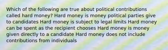 Which of the following are true about political contributions called hard money? Hard money is money political parties give to candidates Hard money is subject to legal limits Hard money can be spent as the recipient chooses Hard money is money given directly to a candidate Hard money does not include contributions from individuals