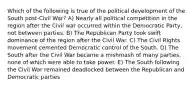 Which of the following is true of the political development of the South post-Civil War? A) Nearly all political competition in the region after the Civil war occurred within the Democratic Party, not between parties. B) The Republican Party took swift dominance of the region after the Civil War. C) The Civil Rights movement cemented Democratic control of the South. D) The South after the Civil War became a mishmash of many parties, none of which were able to take power. E) The South following the Civil War remained deadlocked between the Republican and Democratic parties