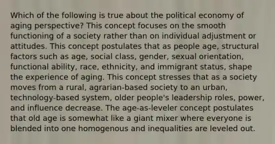 Which of the following is true about the political economy of aging perspective? This concept focuses on the smooth functioning of a society rather than on individual adjustment or attitudes. This concept postulates that as people age, structural factors such as age, social class, gender, sexual orientation, functional ability, race, ethnicity, and immigrant status, shape the experience of aging. This concept stresses that as a society moves from a rural, agrarian-based society to an urban, technology-based system, older people's leadership roles, power, and influence decrease. The age-as-leveler concept postulates that old age is somewhat like a giant mixer where everyone is blended into one homogenous and inequalities are leveled out.