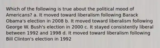 Which of the following is true about the political mood of Americans? a. It moved toward liberalism following Barack Obama's election in 2008 b. It moved toward liberalism following George W. Bush's election in 2000 c. It stayed consistently liberal between 1992 and 1998 d. It moved toward liberalism following Bill Clinton's election in 1992