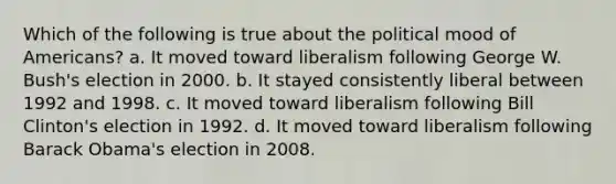 Which of the following is true about the political mood of Americans? a. It moved toward liberalism following George W. Bush's election in 2000. b. It stayed consistently liberal between 1992 and 1998. c. It moved toward liberalism following Bill Clinton's election in 1992. d. It moved toward liberalism following Barack Obama's election in 2008.