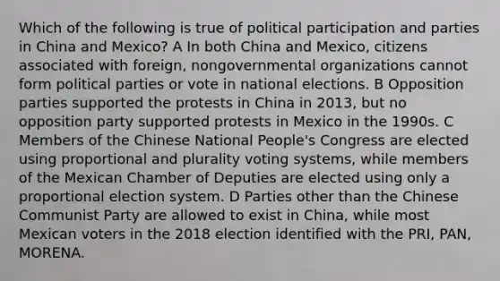 Which of the following is true of political participation and parties in China and Mexico? A In both China and Mexico, citizens associated with foreign, nongovernmental organizations cannot form political parties or vote in national elections. B Opposition parties supported the protests in China in 2013, but no opposition party supported protests in Mexico in the 1990s. C Members of the Chinese National People's Congress are elected using proportional and plurality voting systems, while members of the Mexican Chamber of Deputies are elected using only a proportional election system. D Parties other than the Chinese Communist Party are allowed to exist in China, while most Mexican voters in the 2018 election identified with the PRI, PAN, MORENA.