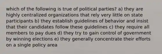 which of the following is true of political parties? a) they are highly centralized organizations that rely very little on state participants b) they establish guidelines of behavior and insist that their candidates follow these guidelines c) they require all members to pay dues d) they try to gain control of government by winning elections e) they generally concentrate their efforts on a single policy area