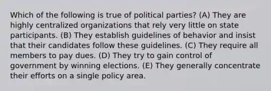 Which of the following is true of political parties? (A) They are highly centralized organizations that rely very little on state participants. (B) They establish guidelines of behavior and insist that their candidates follow these guidelines. (C) They require all members to pay dues. (D) They try to gain control of government by winning elections. (E) They generally concentrate their efforts on a single policy area.