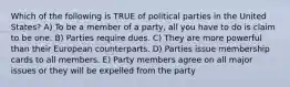 Which of the following is TRUE of political parties in the United States? A) To be a member of a party, all you have to do is claim to be one. B) Parties require dues. C) They are more powerful than their European counterparts. D) Parties issue membership cards to all members. E) Party members agree on all major issues or they will be expelled from the party