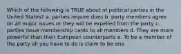 Which of the following is TRUE about of political parties in the United States? a. parties require dues b. party members agree on all major issues or they will be expelled from the party c. parties issue membership cards to all members d. They are more powerful than their European counterparts e. To be a member of the party all you have to do is claim to be one