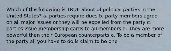 Which of the following is TRUE about of political parties in the United States? a. parties require dues b. party members agree on all major issues or they will be expelled from the party c. parties issue membership cards to all members d. They are more powerful than their European counterparts e. To be a member of the party all you have to do is claim to be one