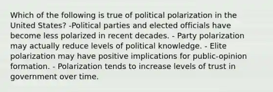 Which of the following is true of political polarization in the United States? -Political parties and elected officials have become less polarized in recent decades. - Party polarization may actually reduce levels of political knowledge. - Elite polarization may have positive implications for public-opinion formation. - Polarization tends to increase levels of trust in government over time.