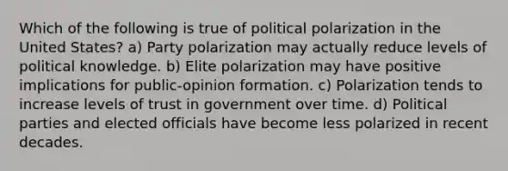 Which of the following is true of political polarization in the United States? a) Party polarization may actually reduce levels of political knowledge. b) Elite polarization may have positive implications for public-opinion formation. c) Polarization tends to increase levels of trust in government over time. d) Political parties and elected officials have become less polarized in recent decades.