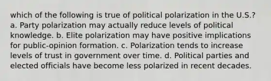 which of the following is true of political polarization in the U.S.? a. Party polarization may actually reduce levels of political knowledge. b. Elite polarization may have positive implications for public-opinion formation. c. Polarization tends to increase levels of trust in government over time. d. Political parties and elected officials have become less polarized in recent decades.