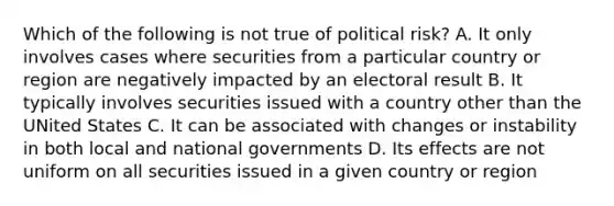 Which of the following is not true of political risk? A. It only involves cases where securities from a particular country or region are negatively impacted by an electoral result B. It typically involves securities issued with a country other than the UNited States C. It can be associated with changes or instability in both local and national governments D. Its effects are not uniform on all securities issued in a given country or region