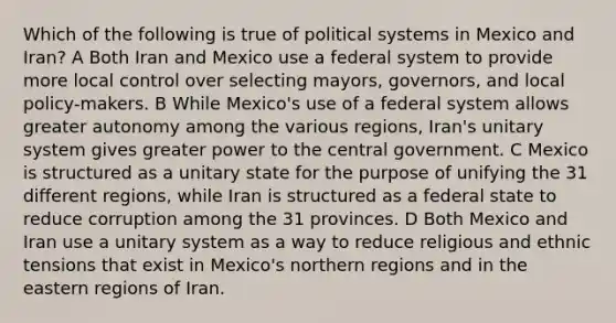 Which of the following is true of political systems in Mexico and Iran? A Both Iran and Mexico use a federal system to provide more local control over selecting mayors, governors, and local policy-makers. B While Mexico's use of a federal system allows greater autonomy among the various regions, Iran's unitary system gives greater power to the central government. C Mexico is structured as a unitary state for the purpose of unifying the 31 different regions, while Iran is structured as a federal state to reduce corruption among the 31 provinces. D Both Mexico and Iran use a unitary system as a way to reduce religious and ethnic tensions that exist in Mexico's northern regions and in the eastern regions of Iran.