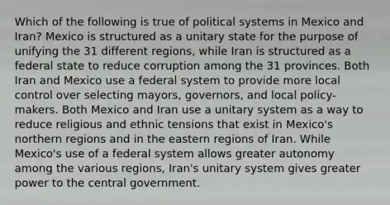 Which of the following is true of political systems in Mexico and Iran? Mexico is structured as a unitary state for the purpose of unifying the 31 different regions, while Iran is structured as a federal state to reduce corruption among the 31 provinces. Both Iran and Mexico use a federal system to provide more local control over selecting mayors, governors, and local policy-makers. Both Mexico and Iran use a unitary system as a way to reduce religious and ethnic tensions that exist in Mexico's northern regions and in the eastern regions of Iran. While Mexico's use of a federal system allows greater autonomy among the various regions, Iran's unitary system gives greater power to the central government.