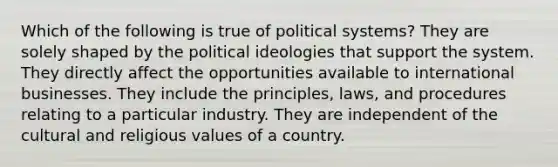 Which of the following is true of political systems? They are solely shaped by the political ideologies that support the system. They directly affect the opportunities available to international businesses. They include the principles, laws, and procedures relating to a particular industry. They are independent of the cultural and religious values of a country.