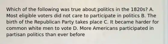 Which of the following was true about politics in the 1820s? A. Most eligible voters did not care to participate in politics B. The birth of the Republican Party takes place C. It became harder for common white men to vote D. More Americans participated in partisan politics than ever before