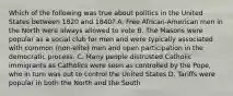 Which of the following was true about politics in the United States between 1820 and 1840? A. Free African-American men in the North were always allowed to vote B. The Masons were popular as a social club for men and were typically associated with common (non-elite) men and open participation in the democratic process. C. Many people distrusted Catholic immigrants as Catholics were seen as controlled by the Pope, who in turn was out to control the United States D. Tariffs were popular in both the North and the South