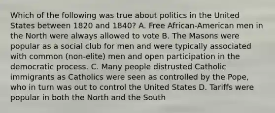 Which of the following was true about politics in the United States between 1820 and 1840? A. Free African-American men in the North were always allowed to vote B. The Masons were popular as a social club for men and were typically associated with common (non-elite) men and open participation in the democratic process. C. Many people distrusted Catholic immigrants as Catholics were seen as controlled by the Pope, who in turn was out to control the United States D. Tariffs were popular in both the North and the South