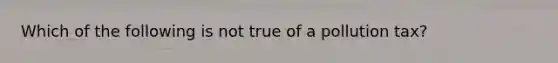 Which of the following is not true of a pollution tax?