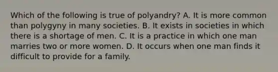 Which of the following is true of polyandry? A. It is more common than polygyny in many societies. B. It exists in societies in which there is a shortage of men. C. It is a practice in which one man marries two or more women. D. It occurs when one man finds it difficult to provide for a family.