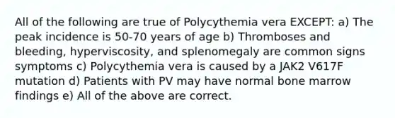 All of the following are true of Polycythemia vera EXCEPT: a) The peak incidence is 50-70 years of age b) Thromboses and bleeding, hyperviscosity, and splenomegaly are common signs symptoms c) Polycythemia vera is caused by a JAK2 V617F mutation d) Patients with PV may have normal bone marrow findings e) All of the above are correct.