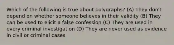 Which of the following is true about polygraphs? (A) They don't depend on whether someone believes in their validity (B) They can be used to elicit a false confession (C) They are used in every criminal investigation (D) They are never used as evidence in civil or criminal cases