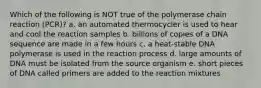 Which of the following is NOT true of the polymerase chain reaction (PCR)? a. an automated thermocycler is used to hear and cool the reaction samples b. billions of copies of a DNA sequence are made in a few hours c. a heat-stable DNA polymerase is used in the reaction process d. large amounts of DNA must be isolated from the source organism e. short pieces of DNA called primers are added to the reaction mixtures