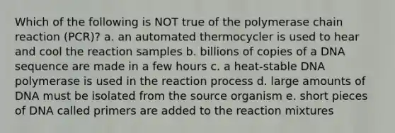 Which of the following is NOT true of <a href='https://www.questionai.com/knowledge/k3XMQtqoRf-the-polymerase-chain-reaction' class='anchor-knowledge'>the polymerase chain reaction</a> (PCR)? a. an automated thermocycler is used to hear and cool the reaction samples b. billions of copies of a DNA sequence are made in a few hours c. a heat-stable DNA polymerase is used in the reaction process d. large amounts of DNA must be isolated from the source organism e. short pieces of DNA called primers are added to the reaction mixtures