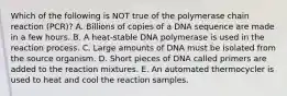 Which of the following is NOT true of the polymerase chain reaction (PCR)? A. Billions of copies of a DNA sequence are made in a few hours. B. A heat-stable DNA polymerase is used in the reaction process. C. Large amounts of DNA must be isolated from the source organism. D. Short pieces of DNA called primers are added to the reaction mixtures. E. An automated thermocycler is used to heat and cool the reaction samples.