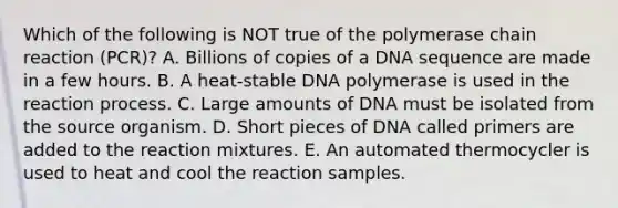 Which of the following is NOT true of the polymerase chain reaction (PCR)? A. Billions of copies of a DNA sequence are made in a few hours. B. A heat-stable DNA polymerase is used in the reaction process. C. Large amounts of DNA must be isolated from the source organism. D. Short pieces of DNA called primers are added to the reaction mixtures. E. An automated thermocycler is used to heat and cool the reaction samples.