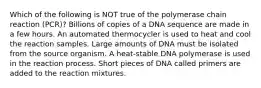 Which of the following is NOT true of the polymerase chain reaction (PCR)? Billions of copies of a DNA sequence are made in a few hours. An automated thermocycler is used to heat and cool the reaction samples. Large amounts of DNA must be isolated from the source organism. A heat-stable DNA polymerase is used in the reaction process. Short pieces of DNA called primers are added to the reaction mixtures.