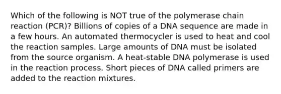 Which of the following is NOT true of <a href='https://www.questionai.com/knowledge/k3XMQtqoRf-the-polymerase-chain-reaction' class='anchor-knowledge'>the polymerase chain reaction</a> (PCR)? Billions of copies of a DNA sequence are made in a few hours. An automated thermocycler is used to heat and cool the reaction samples. Large amounts of DNA must be isolated from the source organism. A heat-stable DNA polymerase is used in the reaction process. Short pieces of DNA called primers are added to the reaction mixtures.