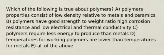 Which of the following is true about polymers? A) polymers properties consist of low density relative to metals and ceramics B) polymers have good strength to weight ratio high corrosion resistance and low electrical and thermal conductivity C) polymers require less energy to produce than metals D) temperatures for working polymers are lower than temperatures for metals E) all of the above