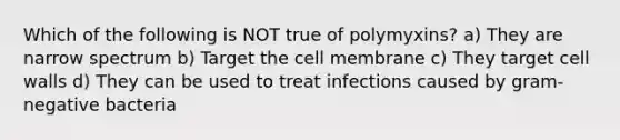 Which of the following is NOT true of polymyxins? a) They are narrow spectrum b) Target the cell membrane c) They target cell walls d) They can be used to treat infections caused by gram-negative bacteria