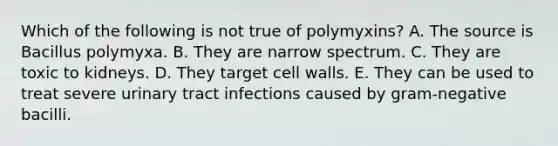 Which of the following is not true of polymyxins? A. The source is Bacillus polymyxa. B. They are narrow spectrum. C. They are toxic to kidneys. D. They target cell walls. E. They can be used to treat severe urinary tract infections caused by gram-negative bacilli.