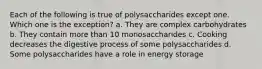 Each of the following is true of polysaccharides except one. Which one is the exception? a. They are complex carbohydrates b. They contain more than 10 monosaccharides c. Cooking decreases the digestive process of some polysaccharides d. Some polysaccharides have a role in energy storage