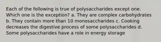 Each of the following is true of polysaccharides except one. Which one is the exception? a. They are complex carbohydrates b. They contain more than 10 monosaccharides c. Cooking decreases the digestive process of some polysaccharides d. Some polysaccharides have a role in energy storage